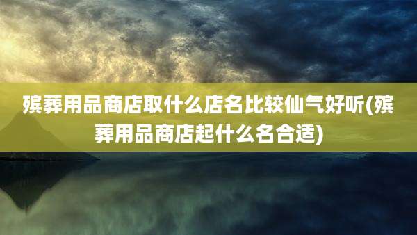 殡葬用品商店取什么店名比较仙气好听(殡葬用品商店起什么名合适)