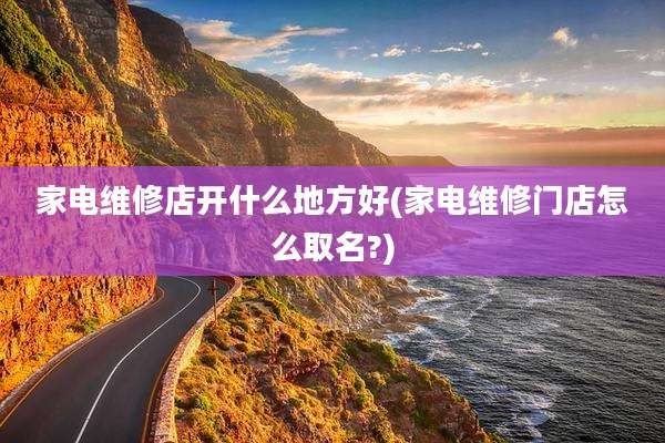 家电维修店开什么地方好(家电维修门店怎么取名?)