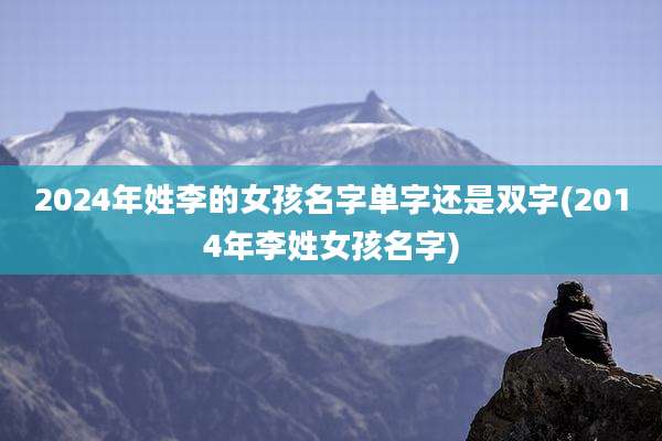 2024年姓李的女孩名字单字还是双字(2014年李姓女孩名字)