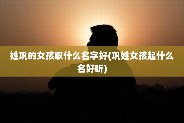 姓巩的女孩取什么名字好(巩姓女孩起什么名好听)