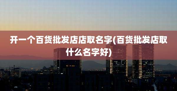 开一个百货批发店店取名字(百货批发店取什么名字好)