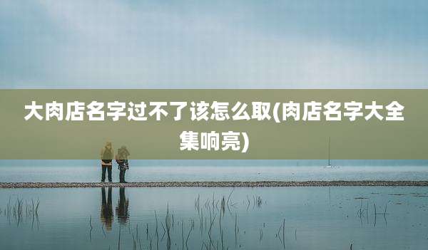大肉店名字过不了该怎么取(肉店名字大全集响亮)
