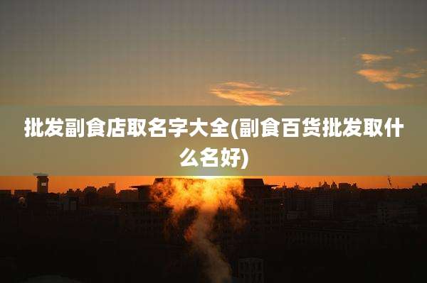 批发副食店取名字大全(副食百货批发取什么名好)