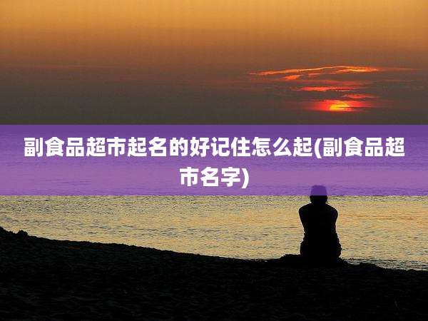 副食品超市起名的好记住怎么起(副食品超市名字)