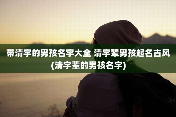 带清字的男孩名字大全 清字辈男孩起名古风(清字辈的男孩名字)