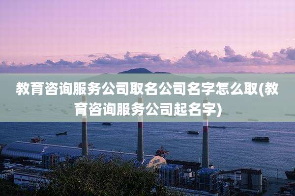 教育咨询服务公司取名公司名字怎么取(教育咨询服务公司起名字)