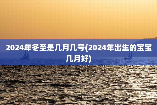 2024年冬至是几月几号(2024年出生的宝宝几月好)