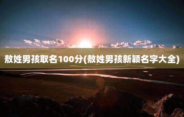 敖姓男孩取名100分(敖姓男孩新颖名字大全)