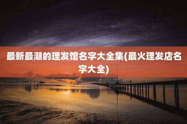 最新最潮的理发馆名字大全集(最火理发店名字大全)