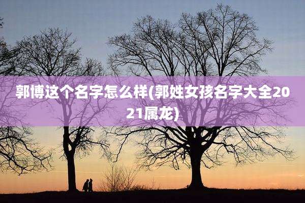 郭博这个名字怎么样(郭姓女孩名字大全2021属龙)