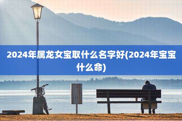 2024年属龙女宝取什么名字好(2024年宝宝什么命)