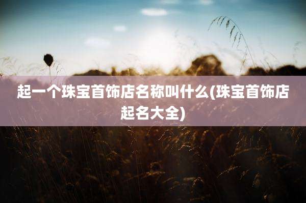 起一个珠宝首饰店名称叫什么(珠宝首饰店起名大全)