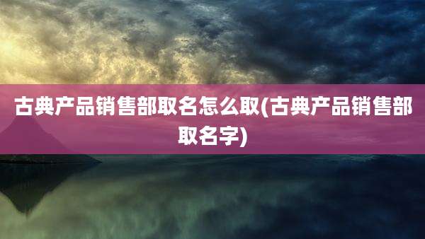 古典产品销售部取名怎么取(古典产品销售部取名字)