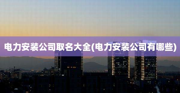 电力安装公司取名大全(电力安装公司有哪些)