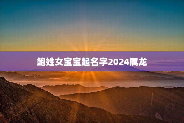 鲍姓女宝宝起名字2024属龙