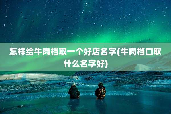 怎样给牛肉档取一个好店名字(牛肉档口取什么名字好)