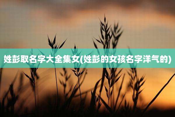 姓彭取名字大全集女(姓彭的女孩名字洋气的)