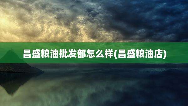 昌盛粮油批发部怎么样(昌盛粮油店)