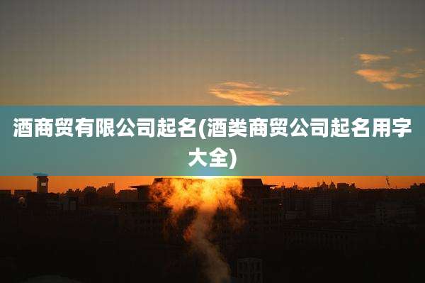 酒商贸有限公司起名(酒类商贸公司起名用字大全)