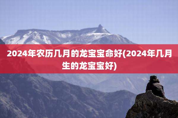 2024年农历几月的龙宝宝命好(2024年几月生的龙宝宝好)