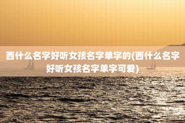西什么名字好听女孩名字单字的(西什么名字好听女孩名字单字可爱)