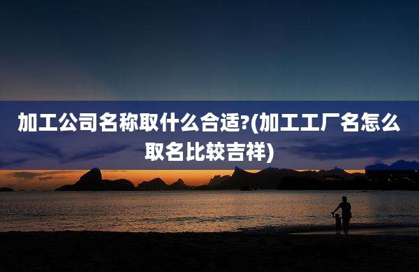 加工公司名称取什么合适?(加工工厂名怎么取名比较吉祥)