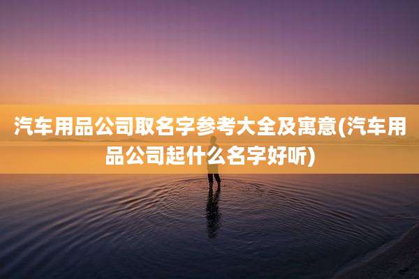 汽车用品公司取名字参考大全及寓意(汽车用品公司起什么名字好听)