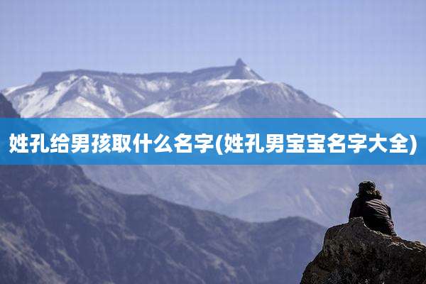 姓孔给男孩取什么名字(姓孔男宝宝名字大全)