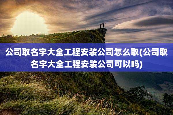 公司取名字大全工程安装公司怎么取(公司取名字大全工程安装公司可以吗)