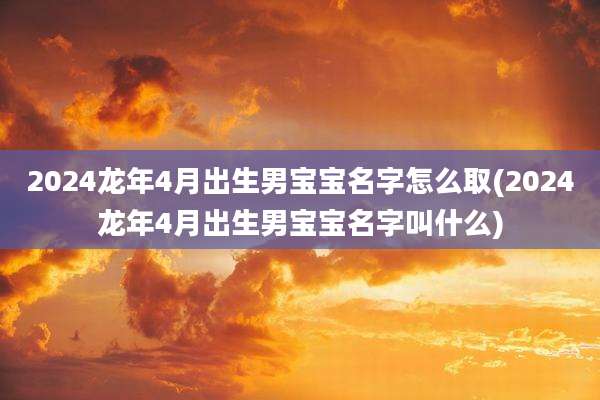 2024龙年4月出生男宝宝名字怎么取(2024龙年4月出生男宝宝名字叫什么)