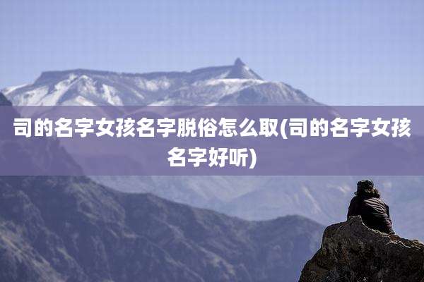司的名字女孩名字脱俗怎么取(司的名字女孩名字好听)