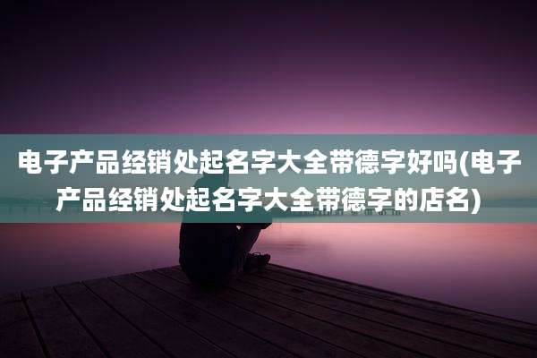电子产品经销处起名字大全带德字好吗(电子产品经销处起名字大全带德字的店名)