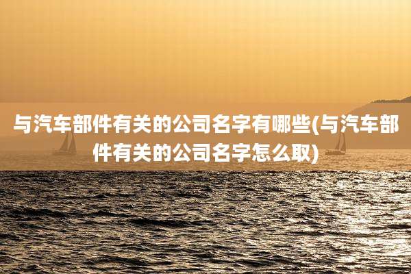与汽车部件有关的公司名字有哪些(与汽车部件有关的公司名字怎么取)