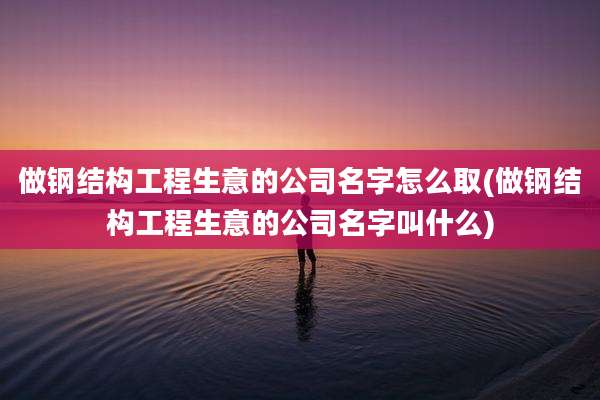 做钢结构工程生意的公司名字怎么取(做钢结构工程生意的公司名字叫什么)