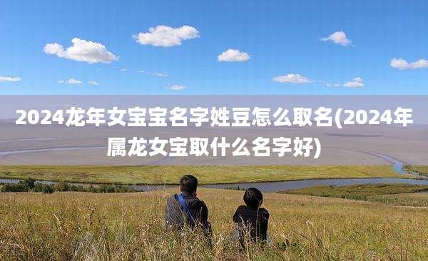 2024龙年女宝宝名字姓豆怎么取名(2024年属龙女宝取什么名字好)