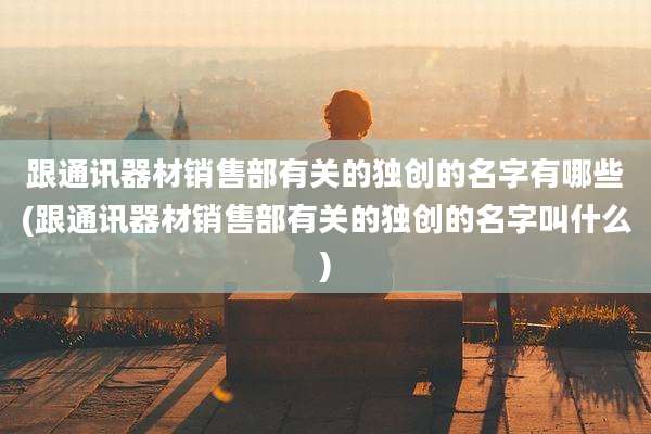 跟通讯器材销售部有关的独创的名字有哪些(跟通讯器材销售部有关的独创的名字叫什么)
