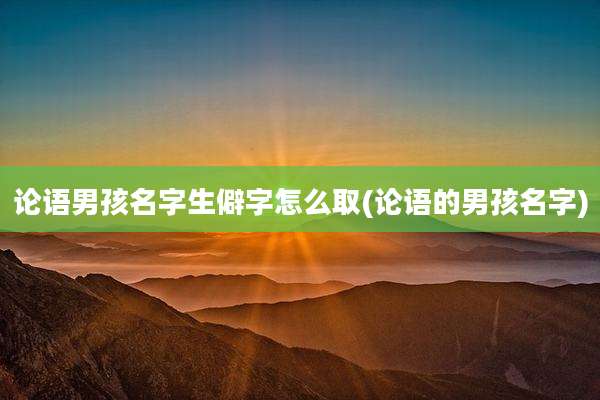 论语男孩名字生僻字怎么取(论语的男孩名字)