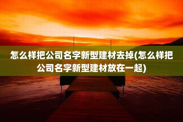 怎么样把公司名字新型建材去掉(怎么样把公司名字新型建材放在一起)