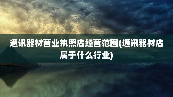 通讯器材营业执照店经营范围(通讯器材店属于什么行业)