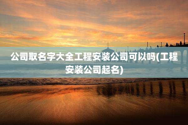 公司取名字大全工程安装公司可以吗(工程安装公司起名)
