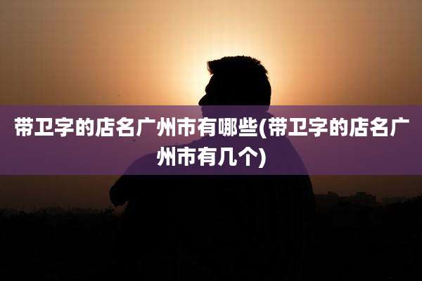 带卫字的店名广州市有哪些(带卫字的店名广州市有几个)