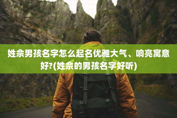 姓佘男孩名字怎么起名优雅大气、响亮寓意好?(姓佘的男孩名字好听)