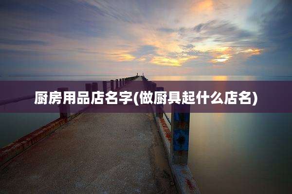 厨房用品店名字(做厨具起什么店名)