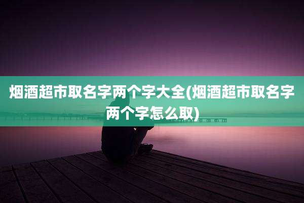 烟酒超市取名字两个字大全(烟酒超市取名字两个字怎么取)