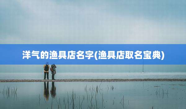 洋气的渔具店名字(渔具店取名宝典)