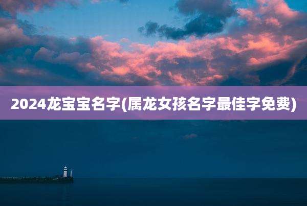 2024龙宝宝名字(属龙女孩名字最佳字免费)