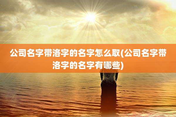 公司名字带洛字的名字怎么取(公司名字带洛字的名字有哪些)