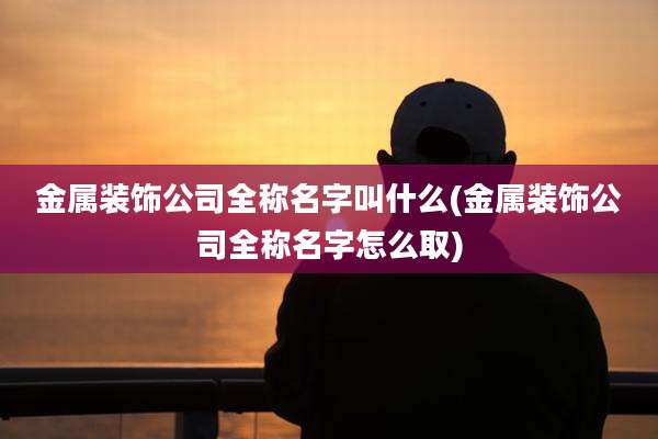 金属装饰公司全称名字叫什么(金属装饰公司全称名字怎么取)