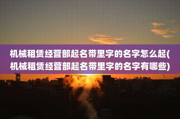 机械租赁经营部起名带里字的名字怎么起(机械租赁经营部起名带里字的名字有哪些)