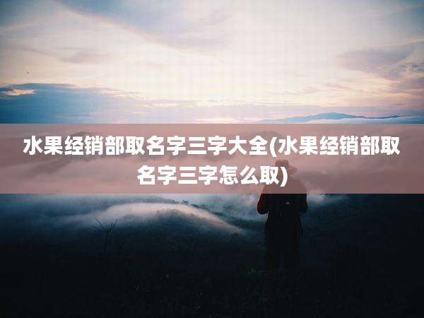 水果经销部取名字三字大全(水果经销部取名字三字怎么取)